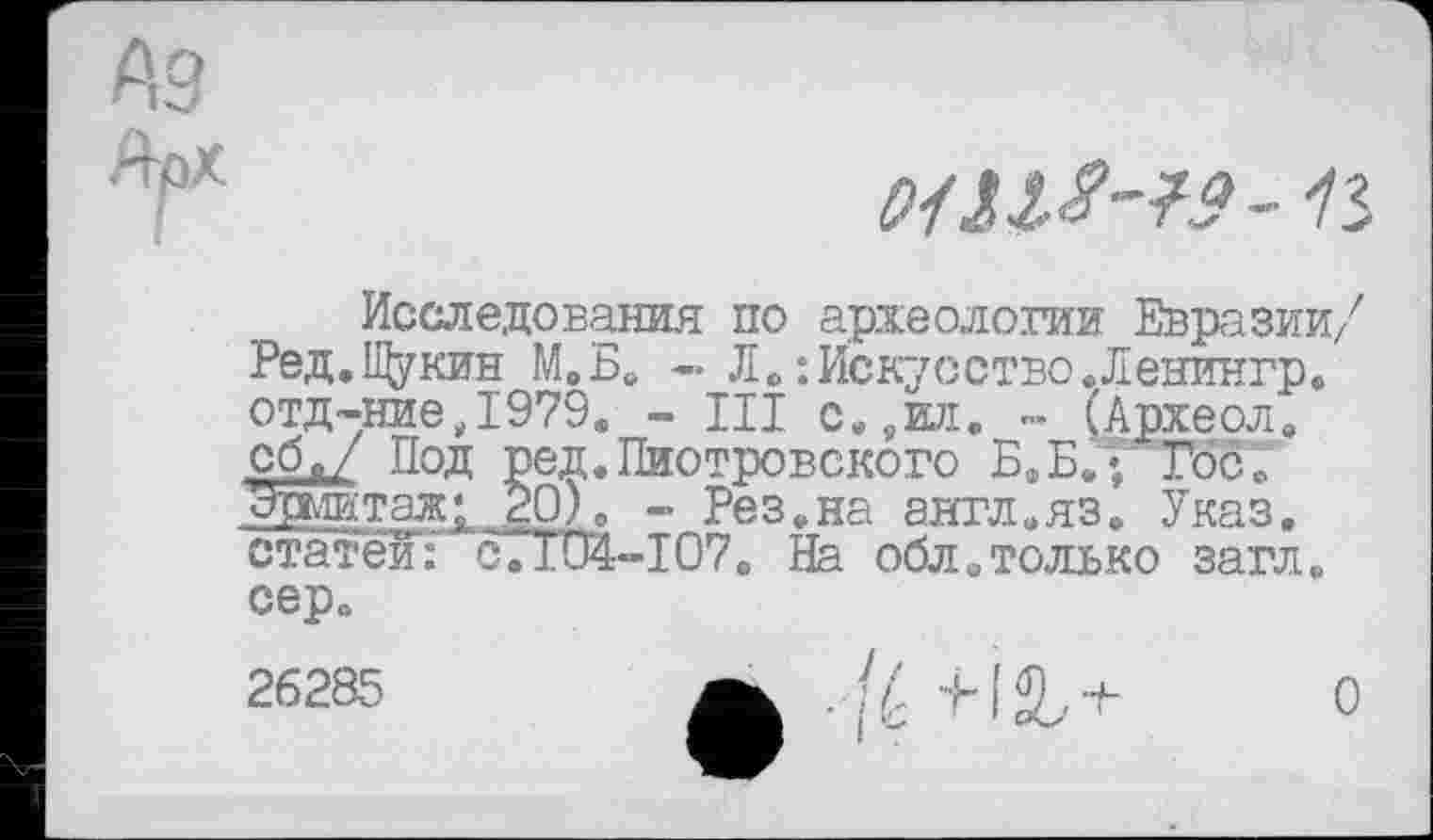 ﻿
Исследования по археологии Евразии/ Ред.Щукин М.Б. - Л. :Искусство.Ленингр. отд-ниеД979. - Ш с.,ил. - (Археол. сбд Под ред.Пиотровского БФБ/’ Госс Эрмитаж; 20). - Рез.на англ.яз. Указ. статейТ 0.104-107. На облитолько загл. сер.
26285	Л|-У-М^+ О